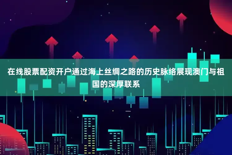在线股票配资开户通过海上丝绸之路的历史脉络展现澳门与祖国的深厚联系