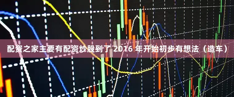 配资之家主要有配资炒股到了 2016 年开始初步有想法（造车）